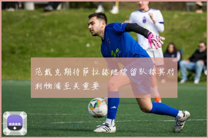 范戴克期待萨拉赫继续留队称其对利物浦至关重要