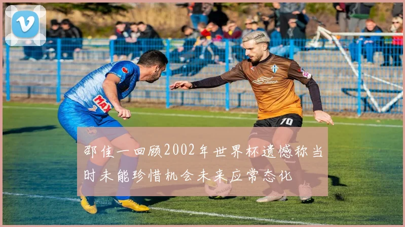 邵佳一回顾2002年世界杯遗憾称当时未能珍惜机会未来应常态化
