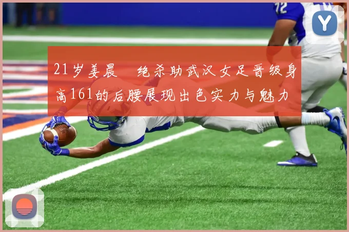 21岁姜晨璟绝杀助武汉女足晋级身高161的后腰展现出色实力与魅力