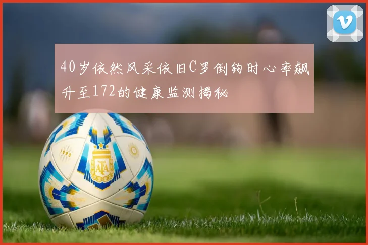 40岁依然风采依旧C罗倒钩时心率飙升至172的健康监测揭秘