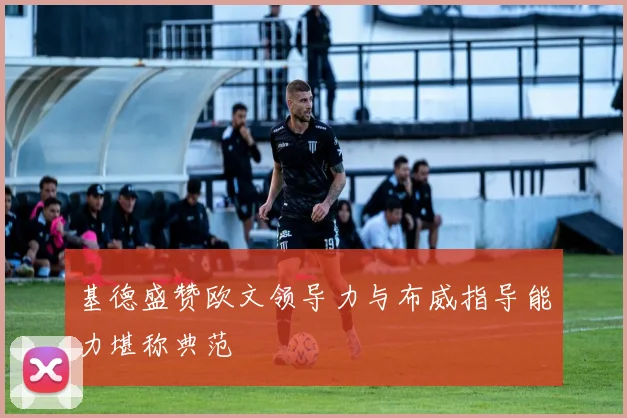 基德盛赞欧文领导力与布威指导能力堪称典范