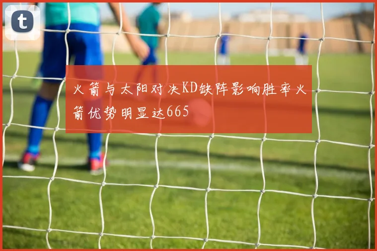 火箭与太阳对决KD缺阵影响胜率火箭优势明显达665