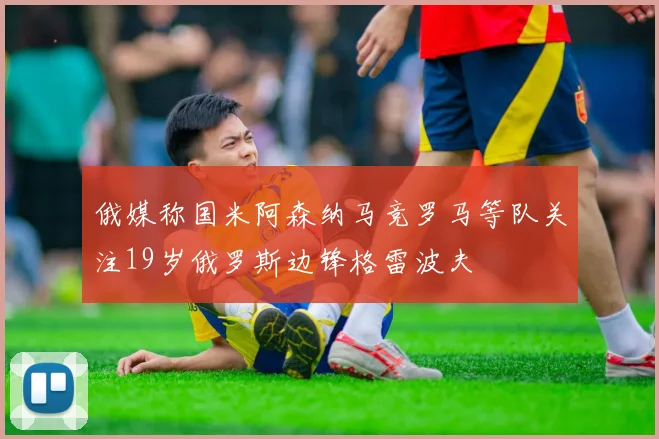 俄媒称国米阿森纳马竞罗马等队关注19岁俄罗斯边锋格雷波夫