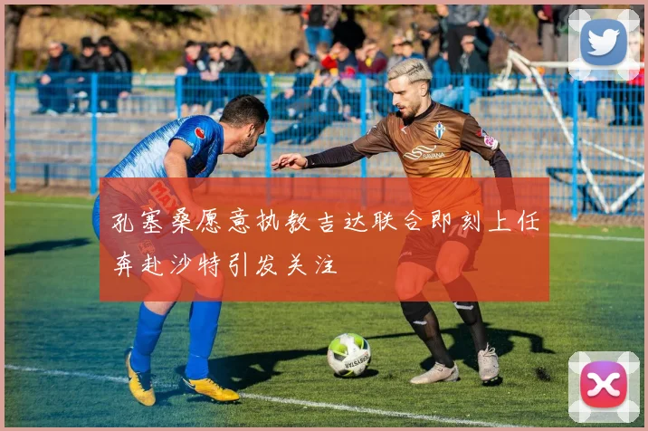 孔塞桑愿意执教吉达联合即刻上任奔赴沙特引发关注