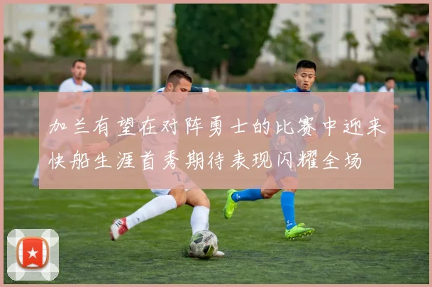 加兰有望在对阵勇士的比赛中迎来快船生涯首秀期待表现闪耀全场