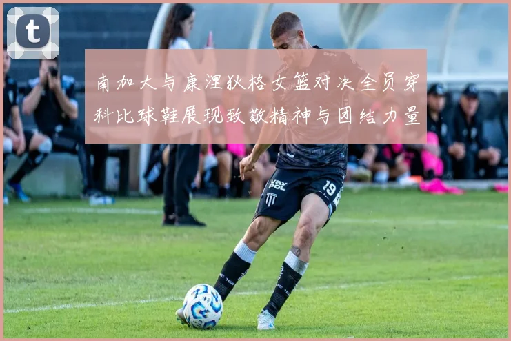 南加大与康涅狄格女篮对决全员穿科比球鞋展现致敬精神与团结力量