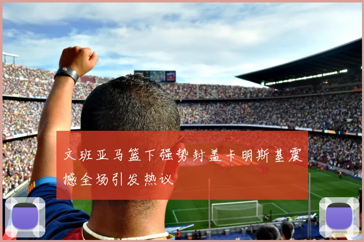 文班亚马篮下强势封盖卡明斯基震撼全场引发热议