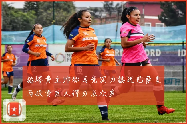 赫塔费主帅称马竞实力接近巴萨皇马投资巨大得分点众多