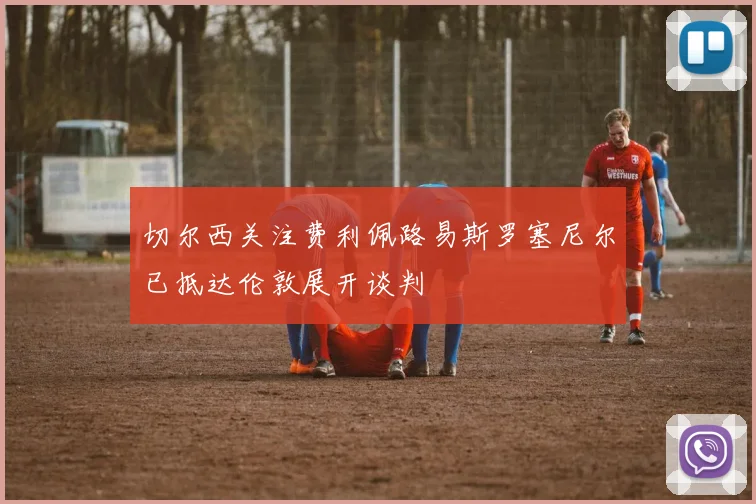 切尔西关注费利佩路易斯罗塞尼尔已抵达伦敦展开谈判