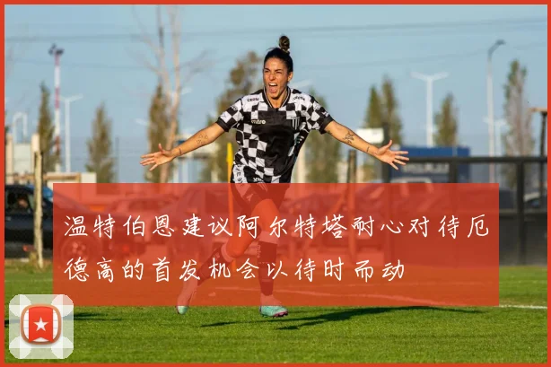 温特伯恩建议阿尔特塔耐心对待厄德高的首发机会以待时而动