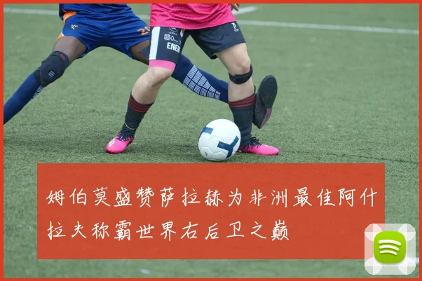 姆伯莫盛赞萨拉赫为非洲最佳阿什拉夫称霸世界右后卫之巅