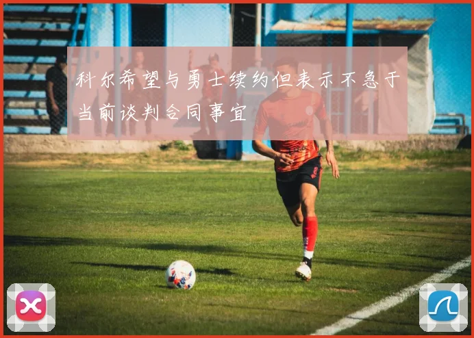 科尔希望与勇士续约但表示不急于当前谈判合同事宜