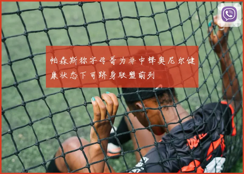 帕森斯称字母哥为非中锋奥尼尔健康状态下可跻身联盟前列