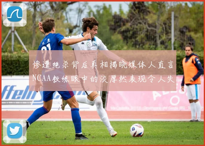 惨遭绝杀背后真相揭晓媒体人直言NCAA教练眼中的淡厚然表现令人失望