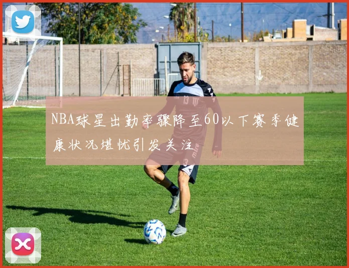 NBA球星出勤率骤降至60以下赛季健康状况堪忧引发关注
