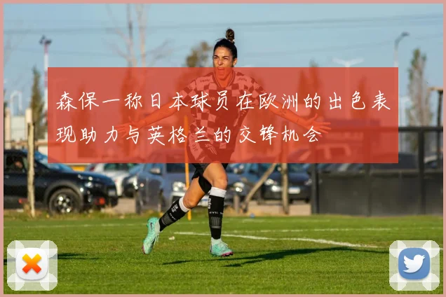 森保一称日本球员在欧洲的出色表现助力与英格兰的交锋机会