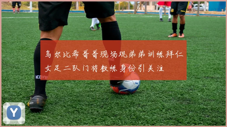 乌尔比希哥哥现场观弟弟训练拜仁女足二队门将教练身份引关注