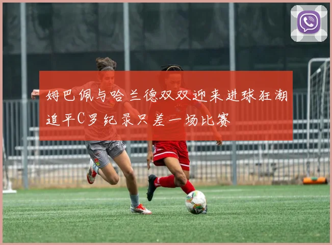 姆巴佩与哈兰德双双迎来进球狂潮追平C罗纪录只差一场比赛