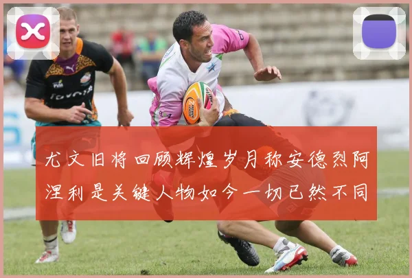 尤文旧将回顾辉煌岁月称安德烈阿涅利是关键人物如今一切已然不同