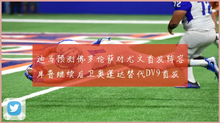 迪马预测佛罗伦萨对尤文首发阵容库普继续后卫奥蓬达替代DV9首发