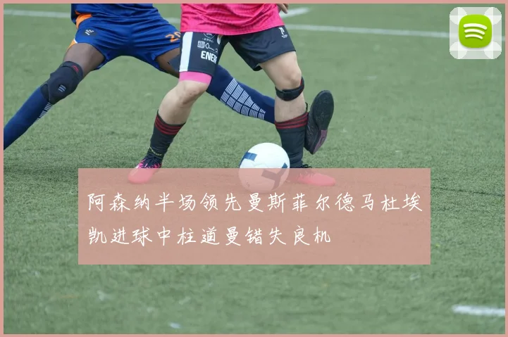 阿森纳半场领先曼斯菲尔德马杜埃凯进球中柱道曼错失良机