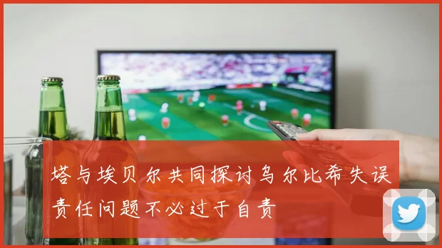 塔与埃贝尔共同探讨乌尔比希失误责任问题不必过于自责