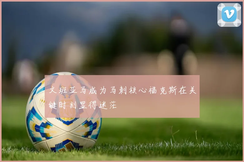 文班亚马成为马刺核心福克斯在关键时刻显得迷茫