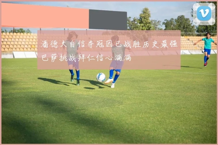 潘德夫自信夺冠因已战胜历史最强巴萨挑战拜仁信心满满