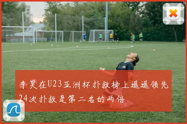李昊在U23亚洲杯扑救榜上遥遥领先24次扑救是第二名的两倍
