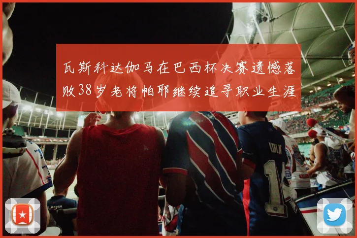 瓦斯科达伽马在巴西杯决赛遗憾落败38岁老将帕耶继续追寻职业生涯首冠