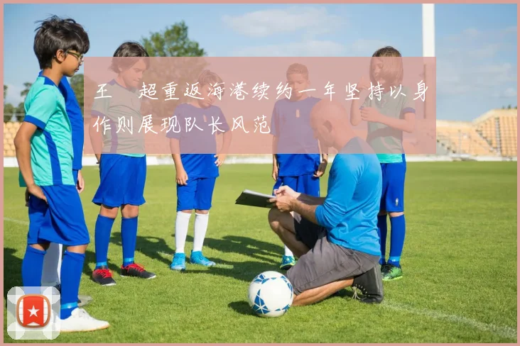 王燊超重返海港续约一年坚持以身作则展现队长风范