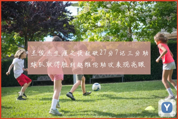 王俊杰生涯之夜狂砍27分7记三分助球队取得胜利赵维伦助攻表现亮眼