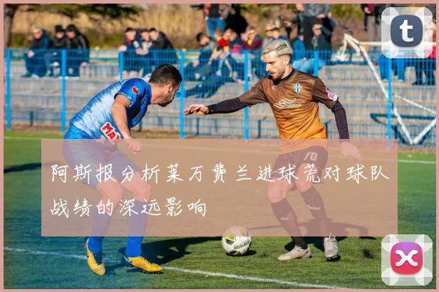阿斯报分析莱万费兰进球荒对球队战绩的深远影响