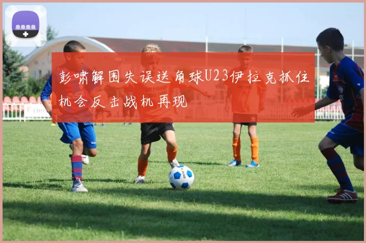 彭啸解围失误送角球U23伊拉克抓住机会反击战机再现